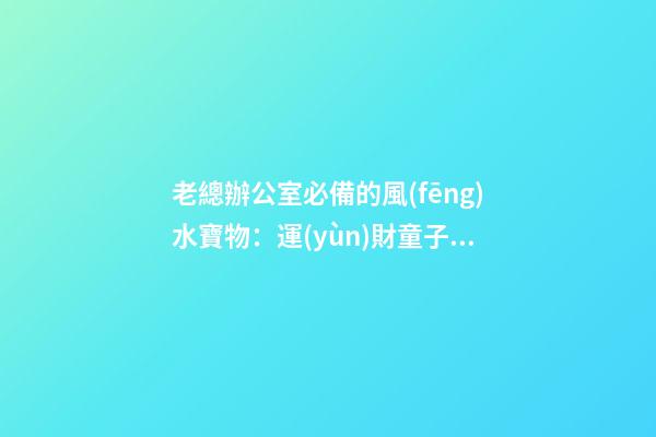 老總辦公室必備的風(fēng)水寶物：運(yùn)財童子 老總辦公室寫字臺風(fēng)水布置